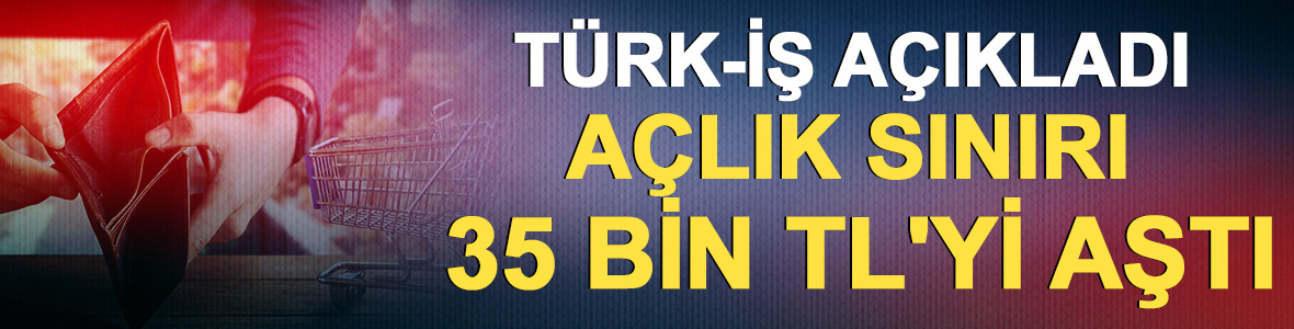 T&Uuml;RK-İŞ a&ccedil;ıkladı: A&ccedil;lık sınırı 35 bin TL'yi aştı